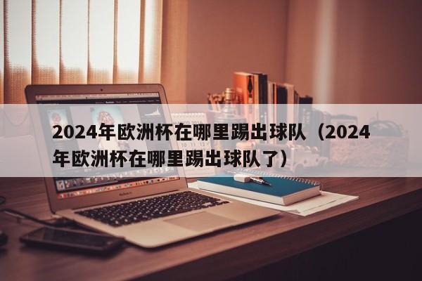 2024年欧洲杯在哪里踢出球队（2024年欧洲杯在哪里踢出球队了）