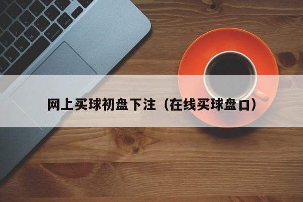 网上买球初盘下注（在线买球盘口）