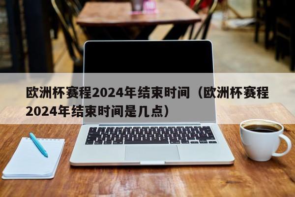 欧洲杯赛程2024年结束时间（欧洲杯赛程2024年结束时间是几点）