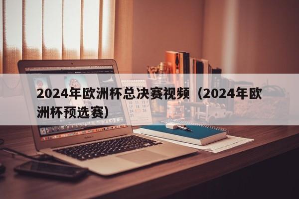 2024年欧洲杯总决赛视频（2024年欧洲杯预选赛）