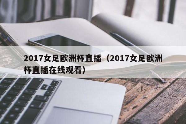 2017女足欧洲杯直播（2017女足欧洲杯直播在线观看）