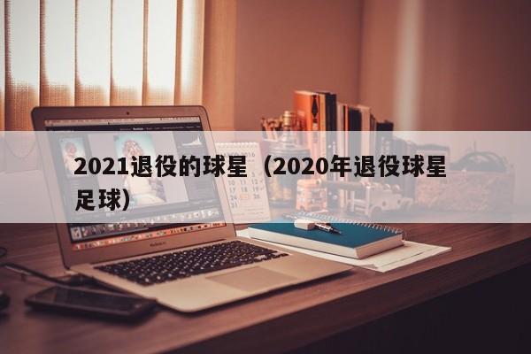 2021退役的球星（2020年退役球星 足球）