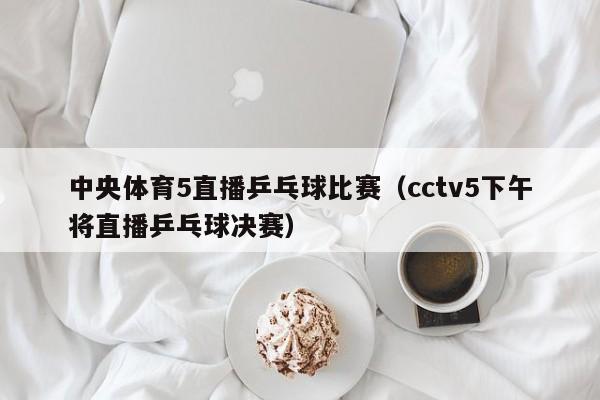 中央体育5直播乒乓球比赛（cctv5下午将直播乒乓球决赛）