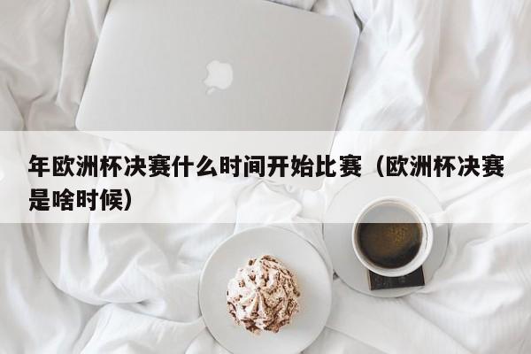 年欧洲杯决赛什么时间开始比赛（欧洲杯决赛是啥时候）