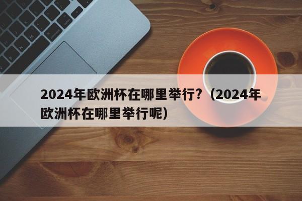 2024年欧洲杯在哪里举行?（2024年欧洲杯在哪里举行呢）