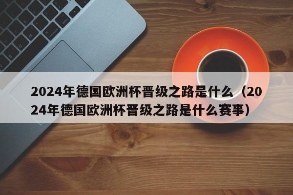 2024年德国欧洲杯晋级之路是什么（2024年德国欧洲杯晋级之路是什么赛事）