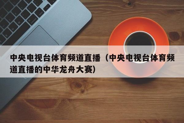 中央电视台体育频道直播（中央电视台体育频道直播的中华龙舟大赛）