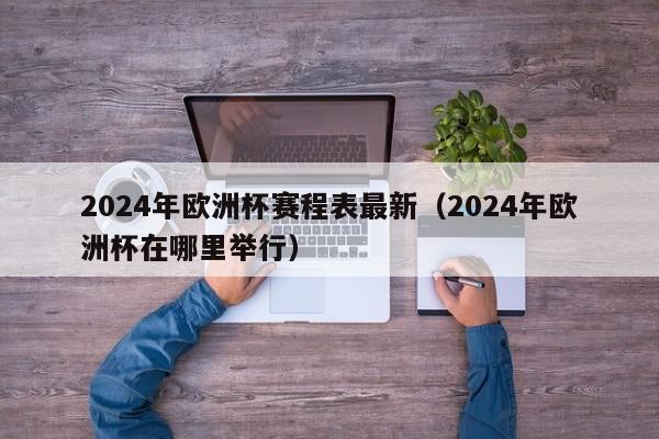 2024年欧洲杯赛程表最新（2024年欧洲杯在哪里举行）