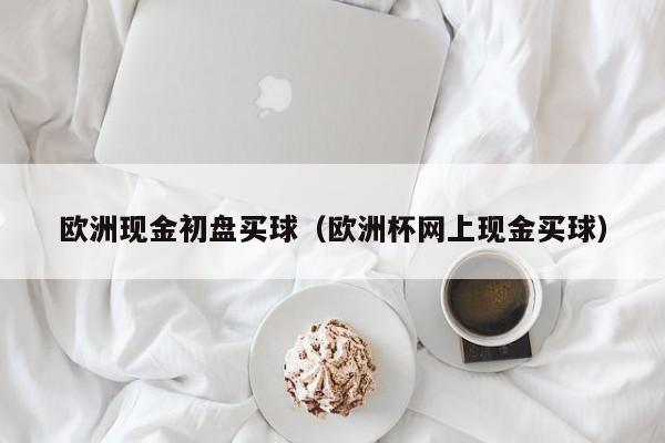 欧洲现金初盘买球（欧洲杯网上现金买球）