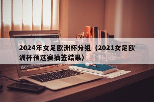 2024年女足欧洲杯分组（2021女足欧洲杯预选赛抽签结果）