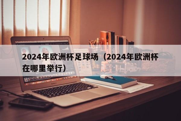 2024年欧洲杯足球场（2024年欧洲杯在哪里举行）