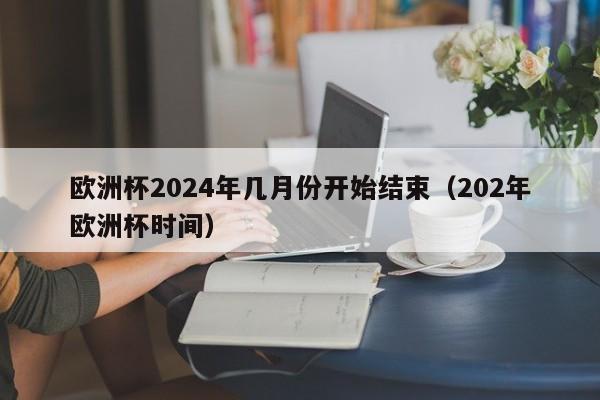 欧洲杯2024年几月份开始结束（202年欧洲杯时间）