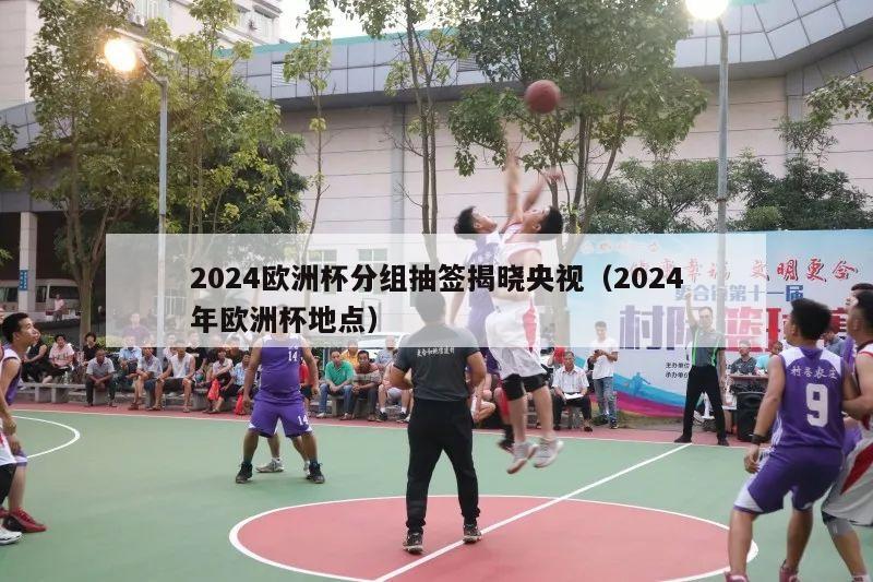 2024欧洲杯分组抽签揭晓央视（2024年欧洲杯地点）