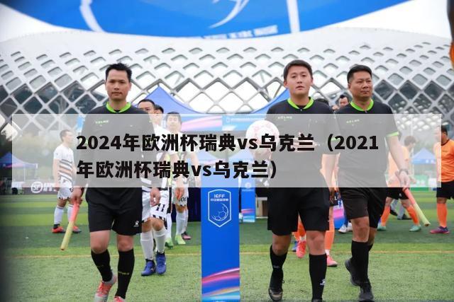 2024年欧洲杯瑞典vs乌克兰（2021年欧洲杯瑞典vs乌克兰）