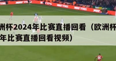 欧洲杯2024年比赛直播回看（欧洲杯2024年比赛直播回看视频）