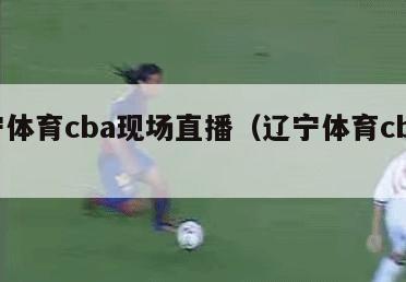 辽宁体育cba现场直播（辽宁体育cba重播）