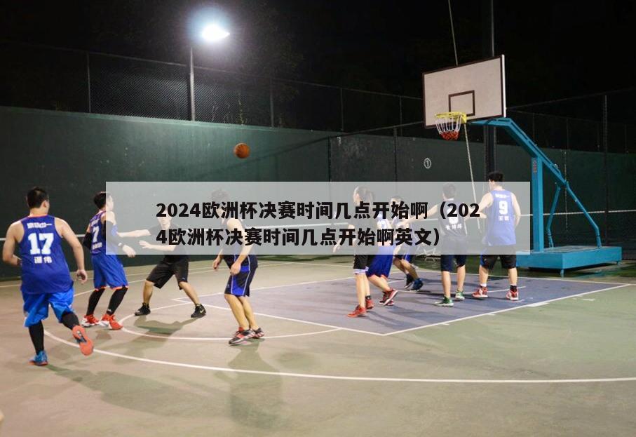 2024欧洲杯决赛时间几点开始啊（2024欧洲杯决赛时间几点开始啊英文）