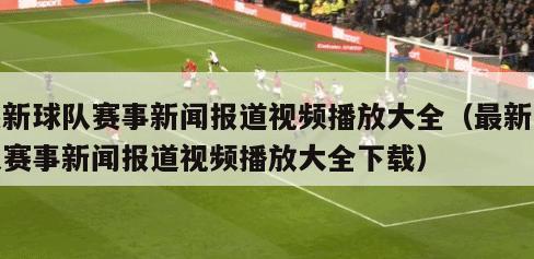 最新球队赛事新闻报道视频播放大全（最新球队赛事新闻报道视频播放大全下载）