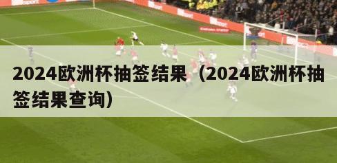 2024欧洲杯抽签结果（2024欧洲杯抽签结果查询）