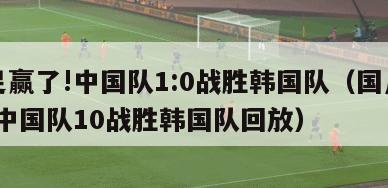 国足赢了!中国队1:0战胜韩国队（国足赢了!中国队10战胜韩国队回放）