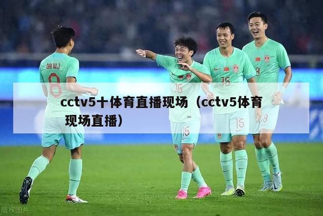 cctv5十体育直播现场（cctv5体育 现场直播）